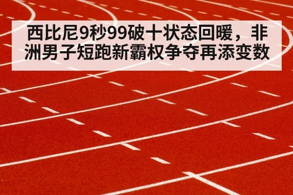 西比尼9秒99破十状态回暖,非洲男子短跑新霸权争夺再添变数