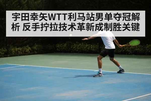 宇田幸矢WTT利马站男单夺冠解析 反手拧拉技术革新成制胜关键