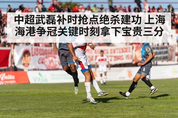 中超武磊补时抢点绝杀建功 上海海港争冠关键时刻拿下宝贵三分